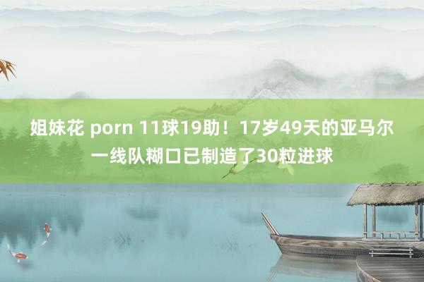 姐妹花 porn 11球19助！17岁49天的亚马尔一线队糊口已制造了30粒进球