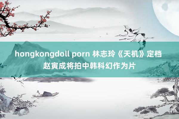 hongkongdoll porn 林志玲《天机》定档 赵寅成将拍中韩科幻作为片