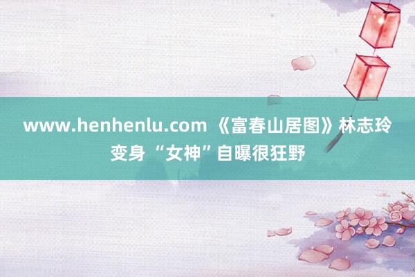 www.henhenlu.com 《富春山居图》林志玲变身 “女神”自曝很狂野