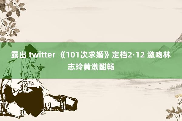 露出 twitter 《101次求婚》定档2·12 激吻林志玲黄渤酣畅