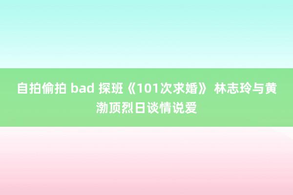 自拍偷拍 bad 探班《101次求婚》 林志玲与黄渤顶烈日谈情说爱