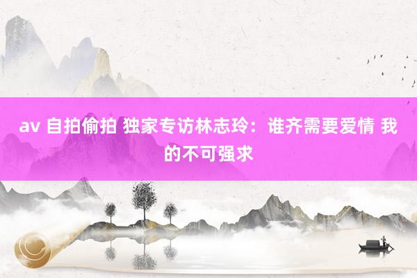 av 自拍偷拍 独家专访林志玲：谁齐需要爱情 我的不可强求