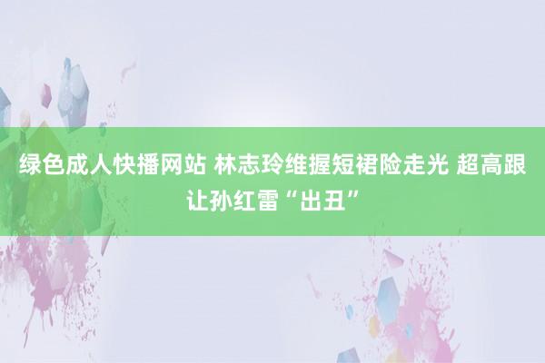 绿色成人快播网站 林志玲维握短裙险走光 超高跟让孙红雷“出丑”