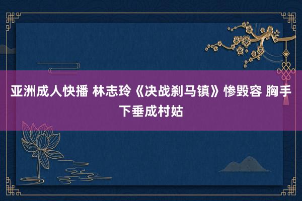 亚洲成人快播 林志玲《决战刹马镇》惨毁容 胸手下垂成村姑