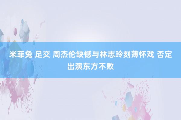 米菲兔 足交 周杰伦缺憾与林志玲刻薄怀戏 否定出演东方不败