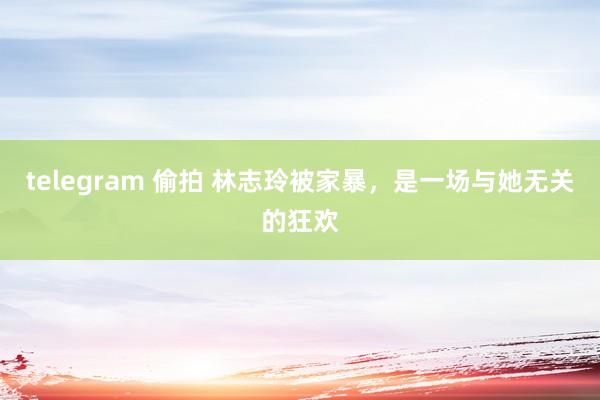 telegram 偷拍 林志玲被家暴，是一场与她无关的狂欢