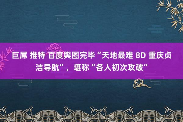 巨屌 推特 百度舆图完毕“天地最难 8D 重庆贞洁导航”，堪称“各人初次攻破”