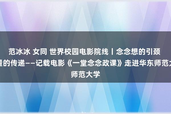 范冰冰 女同 世界校园电影院线丨念念想的引颈 力量的传递——记载电影《一堂念念政课》走进华东师范大学