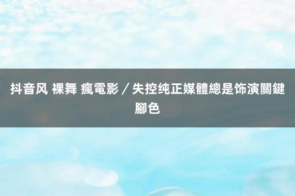 抖音风 裸舞 瘋電影／失控纯正　媒體總是饰演關鍵腳色