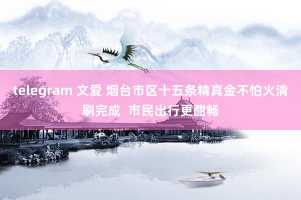 telegram 文爱 烟台市区十五条精真金不怕火清刷完成  市民出行更酣畅