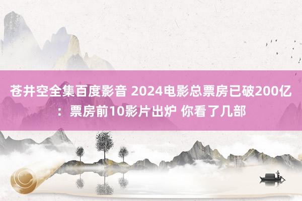 苍井空全集百度影音 2024电影总票房已破200亿：票房前10影片出炉 你看了几部