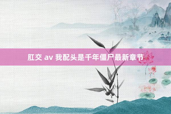 肛交 av 我配头是千年僵尸最新章节