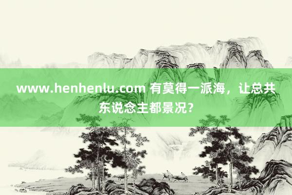 www.henhenlu.com 有莫得一派海，让总共东说念主都景况？