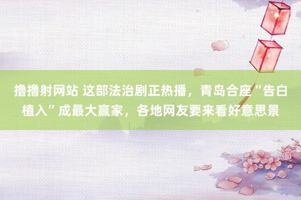 撸撸射网站 这部法治剧正热播，青岛合座“告白植入”成最大赢家，各地网友要来看好意思景