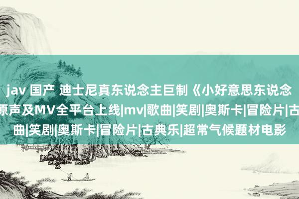 jav 国产 迪士尼真东说念主巨制《小好意思东说念主鱼》中语曲目、电影原声及MV全平台上线|mv|歌曲|笑剧|奥斯卡|冒险片|古典乐|超常气候题材电影