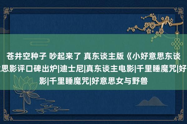 苍井空种子 吵起来了 真东谈主版《小好意思东谈主鱼》北好意思影评口碑出炉|迪士尼|真东谈主电影|千里睡魔咒|好意思女与野兽