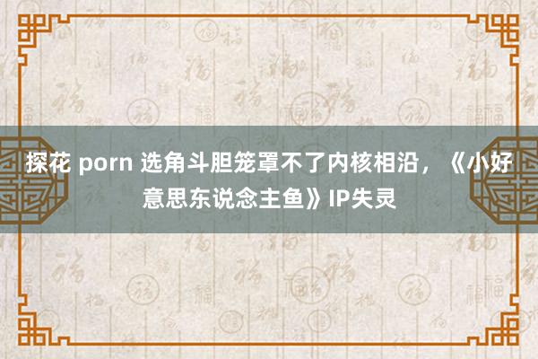 探花 porn 选角斗胆笼罩不了内核相沿，《小好意思东说念主鱼》IP失灵