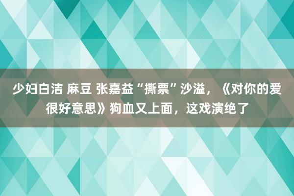 少妇白洁 麻豆 张嘉益“撕票”沙溢，《对你的爱很好意思》狗血又上面，这戏演绝了