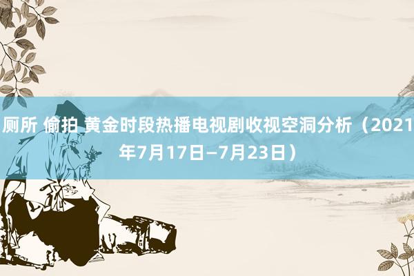 厕所 偷拍 黄金时段热播电视剧收视空洞分析（2021年7月17日—7月23日）