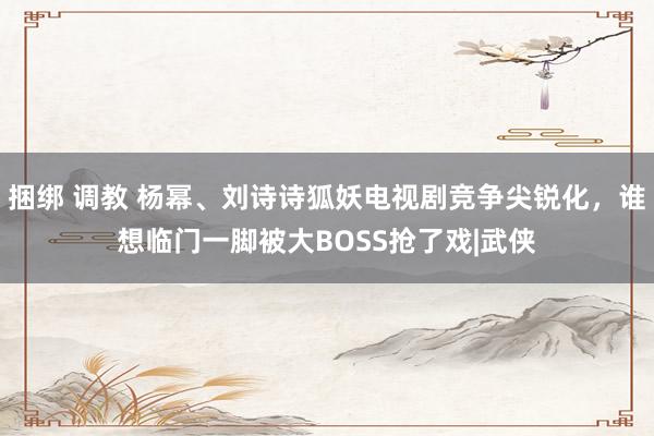 捆绑 调教 杨幂、刘诗诗狐妖电视剧竞争尖锐化，谁想临门一脚被大BOSS抢了戏|武侠