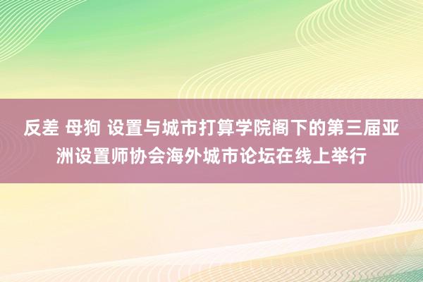 反差 母狗 设置与城市打算学院阁下的第三届亚洲设置师协会海外城市论坛在线上举行