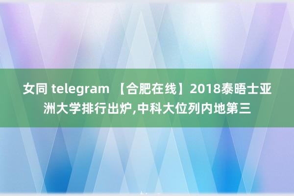 女同 telegram 【合肥在线】2018泰晤士亚洲大学排行出炉,中科大位列内地第三