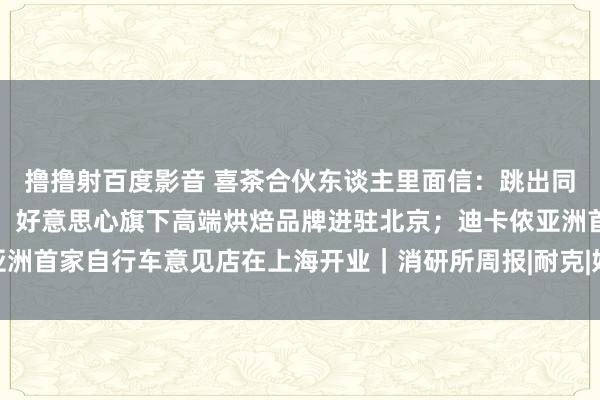 撸撸射百度影音 喜茶合伙东谈主里面信：跳出同质化，不作念廉价内卷；好意思心旗下高端烘焙品牌进驻北京；迪卡侬亚洲首家自行车意见店在上海开业｜消研所周报|耐克|好意思心食物|门店数目