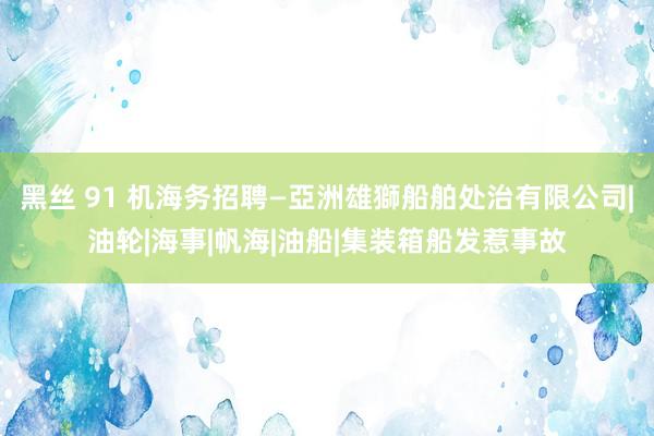 黑丝 91 机海务招聘—亞洲雄獅船舶处治有限公司|油轮|海事|帆海|油船|集装箱船发惹事故