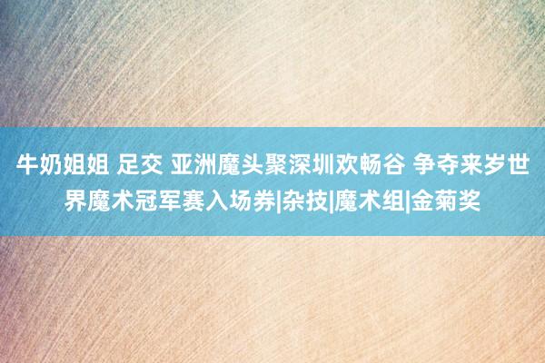 牛奶姐姐 足交 亚洲魔头聚深圳欢畅谷 争夺来岁世界魔术冠军赛入场券|杂技|魔术组|金菊奖