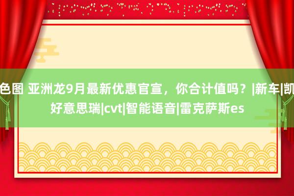 色图 亚洲龙9月最新优惠官宣，你合计值吗？|新车|凯好意思瑞|cvt|智能语音|雷克萨斯es