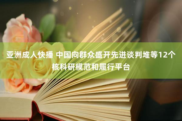 亚洲成人快播 中国向群众盛开先进谈判堆等12个核科研模范和履行平台