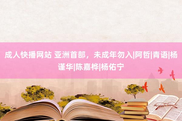 成人快播网站 亚洲首部，未成年勿入|阿哲|青语|杨谨华|陈嘉桦|杨佑宁