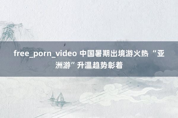 free_porn_video 中国暑期出境游火热 “亚洲游”升温趋势彰着