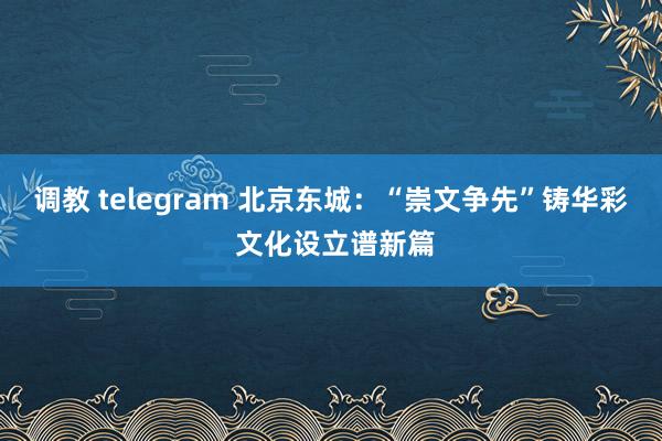 调教 telegram 北京东城：“崇文争先”铸华彩 文化设立谱新篇