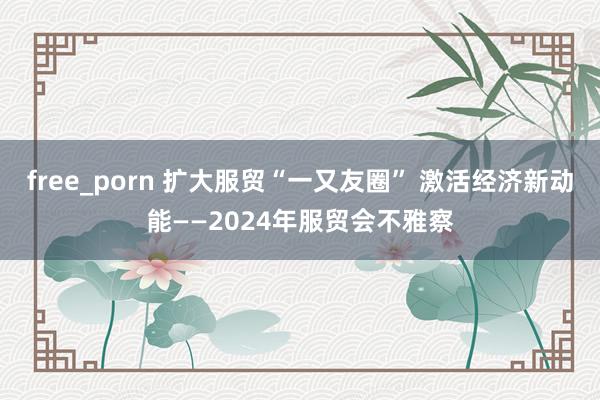 free_porn 扩大服贸“一又友圈” 激活经济新动能——2024年服贸会不雅察