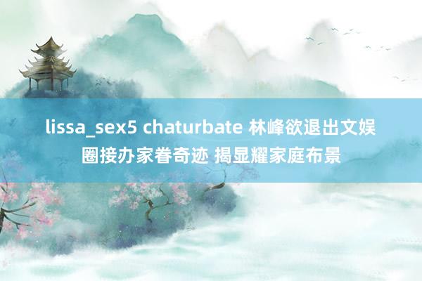 lissa_sex5 chaturbate 林峰欲退出文娱圈接办家眷奇迹 揭显耀家庭布景