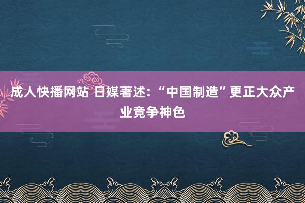 成人快播网站 日媒著述: “中国制造”更正大众产业竞争神色